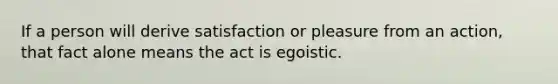 If a person will derive satisfaction or pleasure from an action, that fact alone means the act is egoistic.