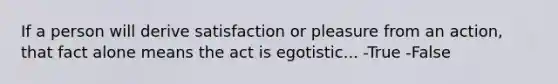 If a person will derive satisfaction or pleasure from an action, that fact alone means the act is egotistic... -True -False