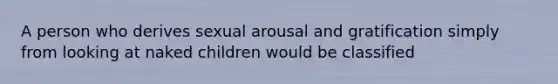 A person who derives sexual arousal and gratification simply from looking at naked children would be classified