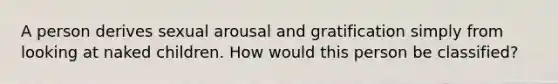 A person derives sexual arousal and gratification simply from looking at naked children. How would this person be classified?