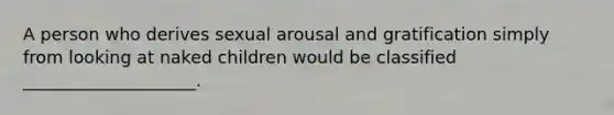 A person who derives sexual arousal and gratification simply from looking at naked children would be classified ____________________.