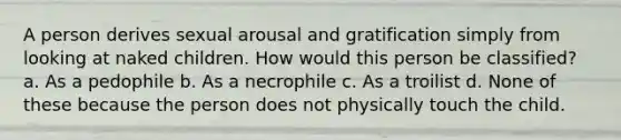 A person derives sexual arousal and gratification simply from looking at naked children. How would this person be classified? a. As a pedophile b. As a necrophile c. As a troilist d. None of these because the person does not physically touch the child.