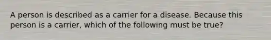 A person is described as a carrier for a disease. Because this person is a carrier, which of the following must be true?