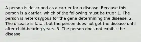 A person is described as a carrier for a disease. Because this person is a carrier, which of the following must be true? 1. The person is heterozygous for the gene determining the disease. 2. The disease is fatal, but the person does not get the disease until after child-bearing years. 3. The person does not exhibit the disease.