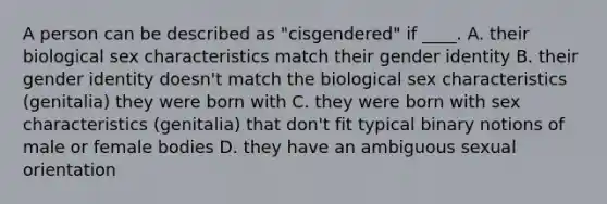 A person can be described as "cisgendered" if ____. A. their biological sex characteristics match their gender identity B. their gender identity doesn't match the biological sex characteristics (genitalia) they were born with C. they were born with sex characteristics (genitalia) that don't fit typical binary notions of male or female bodies D. they have an ambiguous sexual orientation