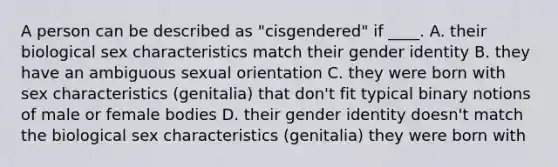 A person can be described as "cisgendered" if ____. A. their biological sex characteristics match their gender identity B. they have an ambiguous sexual orientation C. they were born with sex characteristics (genitalia) that don't fit typical binary notions of male or female bodies D. their gender identity doesn't match the biological sex characteristics (genitalia) they were born with