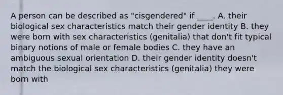 A person can be described as "cisgendered" if ____. A. their biological sex characteristics match their gender identity B. they were born with sex characteristics (genitalia) that don't fit typical binary notions of male or female bodies C. they have an ambiguous sexual orientation D. their gender identity doesn't match the biological sex characteristics (genitalia) they were born with