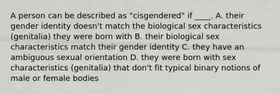 A person can be described as "cisgendered" if ____. A. their gender identity doesn't match the biological sex characteristics (genitalia) they were born with B. their biological sex characteristics match their gender identity C. they have an ambiguous sexual orientation D. they were born with sex characteristics (genitalia) that don't fit typical binary notions of male or female bodies