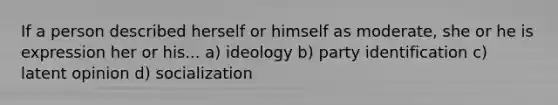 If a person described herself or himself as moderate, she or he is expression her or his... a) ideology b) party identification c) latent opinion d) socialization