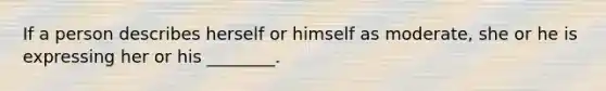 If a person describes herself or himself as moderate, she or he is expressing her or his ________.