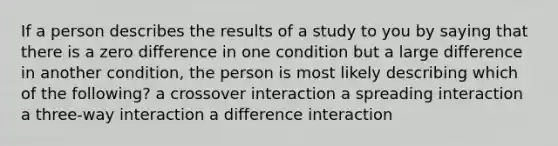 If a person describes the results of a study to you by saying that there is a zero difference in one condition but a large difference in another condition, the person is most likely describing which of the following? a crossover interaction a spreading interaction a three-way interaction a difference interaction