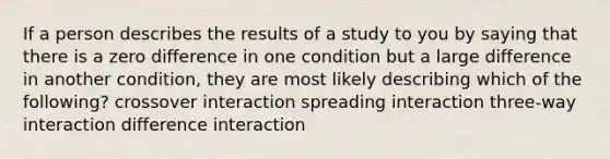 If a person describes the results of a study to you by saying that there is a zero difference in one condition but a large difference in another condition, they are most likely describing which of the following? crossover interaction spreading interaction three-way interaction difference interaction