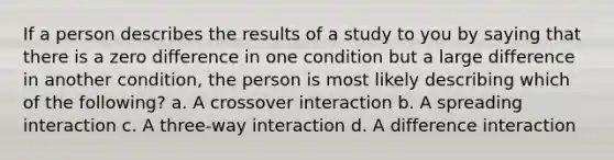 If a person describes the results of a study to you by saying that there is a zero difference in one condition but a large difference in another condition, the person is most likely describing which of the following? a. A crossover interaction b. A spreading interaction c. A three-way interaction d. A difference interaction