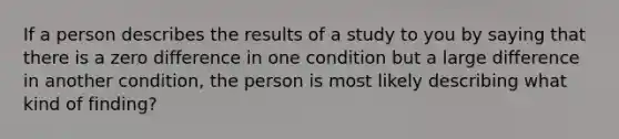 If a person describes the results of a study to you by saying that there is a zero difference in one condition but a large difference in another condition, the person is most likely describing what kind of finding?