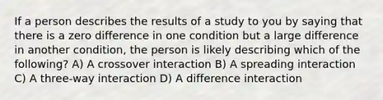 If a person describes the results of a study to you by saying that there is a zero difference in one condition but a large difference in another condition, the person is likely describing which of the following? A) A crossover interaction B) A spreading interaction C) A three-way interaction D) A difference interaction