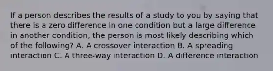 If a person describes the results of a study to you by saying that there is a zero difference in one condition but a large difference in another condition, the person is most likely describing which of the following? A. A crossover interaction B. A spreading interaction C. A three-way interaction D. A difference interaction