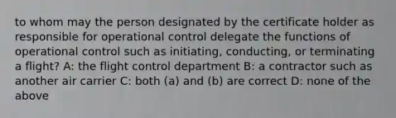 to whom may the person designated by the certificate holder as responsible for operational control delegate the functions of operational control such as initiating, conducting, or terminating a flight? A: the flight control department B: a contractor such as another air carrier C: both (a) and (b) are correct D: none of the above