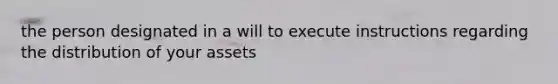 the person designated in a will to execute instructions regarding the distribution of your assets