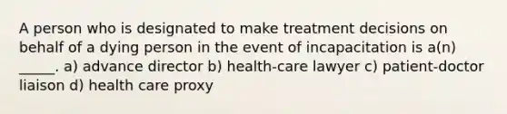 A person who is designated to make treatment decisions on behalf of a dying person in the event of incapacitation is a(n) _____. a) advance director b) health-care lawyer c) patient-doctor liaison d) health care proxy