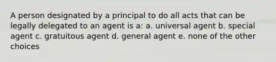 A person designated by a principal to do all acts that can be legally delegated to an agent is a: a. universal agent b. special agent c. gratuitous agent d. general agent e. none of the other choices