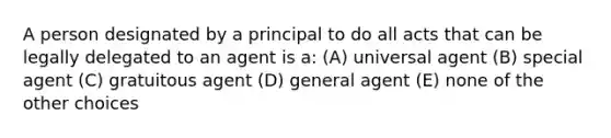 A person designated by a principal to do all acts that can be legally delegated to an agent is a: (A) universal agent (B) special agent (C) gratuitous agent (D) general agent (E) none of the other choices