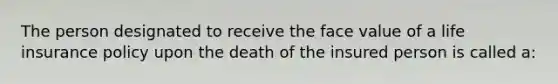 The person designated to receive the face value of a life insurance policy upon the death of the insured person is called a: