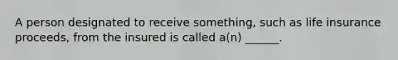 A person designated to receive something, such as life insurance proceeds, from the insured is called a(n) ______.