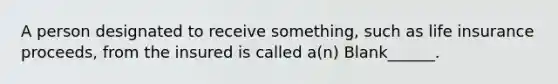 A person designated to receive something, such as life insurance proceeds, from the insured is called a(n) Blank______.
