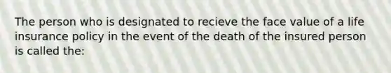 The person who is designated to recieve the face value of a life insurance policy in the event of the death of the insured person is called the: