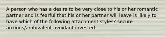 A person who has a desire to be very close to his or her romantic partner and is fearful that his or her partner will leave is likely to have which of the following attachment styles? secure anxious/ambivalent avoidant invested