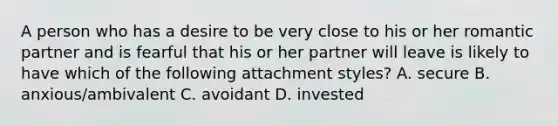 A person who has a desire to be very close to his or her romantic partner and is fearful that his or her partner will leave is likely to have which of the following attachment styles? A. secure B. anxious/ambivalent C. avoidant D. invested