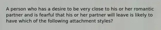 A person who has a desire to be very close to his or her romantic partner and is fearful that his or her partner will leave is likely to have which of the following attachment styles?