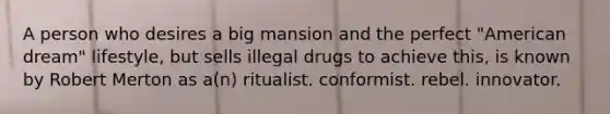 A person who desires a big mansion and the perfect "American dream" lifestyle, but sells illegal drugs to achieve this, is known by Robert Merton as a(n) ritualist. conformist. rebel. innovator.