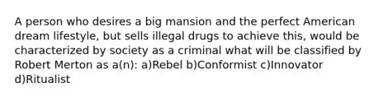 A person who desires a big mansion and the perfect American dream lifestyle, but sells illegal drugs to achieve this, would be characterized by society as a criminal what will be classified by Robert Merton as a(n): a)Rebel b)Conformist c)Innovator d)Ritualist