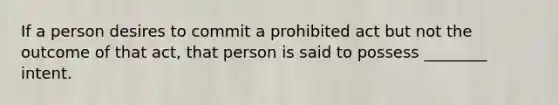 If a person desires to commit a prohibited act but not the outcome of that act, that person is said to possess ________ intent.