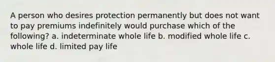 A person who desires protection permanently but does not want to pay premiums indefinitely would purchase which of the following? a. indeterminate whole life b. modified whole life c. whole life d. limited pay life