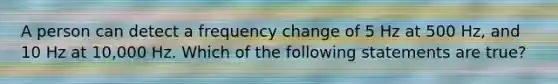 A person can detect a frequency change of 5 Hz at 500 Hz, and 10 Hz at 10,000 Hz. Which of the following statements are true?