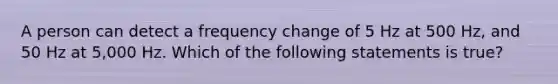 A person can detect a frequency change of 5 Hz at 500 Hz, and 50 Hz at 5,000 Hz. Which of the following statements is true?