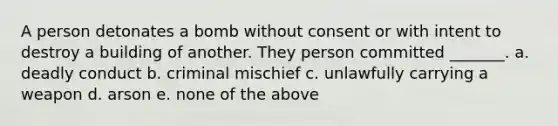 A person detonates a bomb without consent or with intent to destroy a building of another. They person committed _______. a. deadly conduct b. criminal mischief c. unlawfully carrying a weapon d. arson e. none of the above