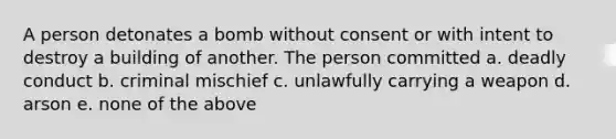 A person detonates a bomb without consent or with intent to destroy a building of another. The person committed a. deadly conduct b. criminal mischief c. unlawfully carrying a weapon d. arson e. none of the above