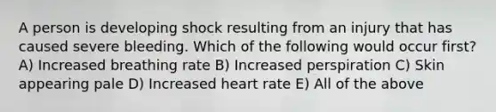 A person is developing shock resulting from an injury that has caused severe bleeding. Which of the following would occur first? A) Increased breathing rate B) Increased perspiration C) Skin appearing pale D) Increased heart rate E) All of the above