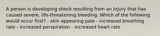 A person is developing shock resulting from an injury that has caused severe, life-threatening bleeding. Which of the following would occur first? - skin appearing pale - increased breathing rate - increased perspiration - increased heart rate