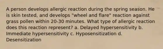 A person develops allergic reaction during the spring season. He is skin tested, and develops "wheel and flare" reaction against grass pollen within 20-30 minutes. What type of allergic reaction does this reaction represent? a. Delayed hypersensitivity b. Immediate hypersensitivity c. Hyposensitization d. Desensitization