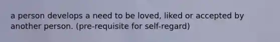 a person develops a need to be loved, liked or accepted by another person. (pre-requisite for self-regard)