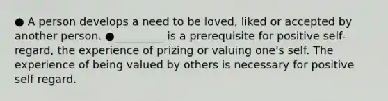 ● A person develops a need to be loved, liked or accepted by another person. ●_________ is a prerequisite for positive self-regard, the experience of prizing or valuing one's self. The experience of being valued by others is necessary for positive self regard.