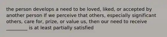 the person develops a need to be loved, liked, or accepted by another person If we perceive that others, especially significant others, care for, prize, or value us, then our need to receive _________ is at least partially satisfied