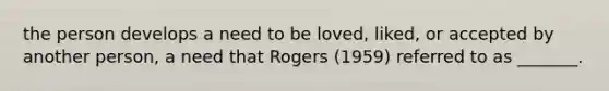 the person develops a need to be loved, liked, or accepted by another person, a need that Rogers (1959) referred to as _______.