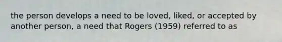 the person develops a need to be loved, liked, or accepted by another person, a need that Rogers (1959) referred to as