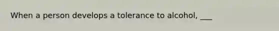 When a person develops a tolerance to alcohol, ___