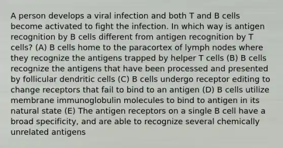 A person develops a viral infection and both T and B cells become activated to fight the infection. In which way is antigen recognition by B cells different from antigen recognition by T cells? (A) B cells home to the paracortex of lymph nodes where they recognize the antigens trapped by helper T cells (B) B cells recognize the antigens that have been processed and presented by follicular dendritic cells (C) B cells undergo receptor editing to change receptors that fail to bind to an antigen (D) B cells utilize membrane immunoglobulin molecules to bind to antigen in its natural state (E) The antigen receptors on a single B cell have a broad specificity, and are able to recognize several chemically unrelated antigens